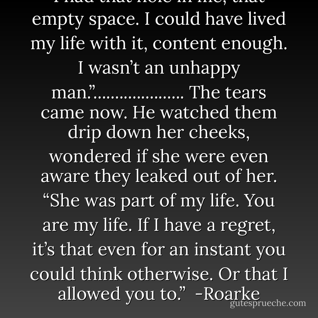 I had that hole in me, that empty space. I could have lived my life with it, content enough. I wasn’t an unhappy man.”.....................<br />The tears came now. He watched them drip down her cheeks, wondered if she were even aware they leaked out of her. “She was part of my life. You are my life. If I have a regret, it’s that even for an instant you could think otherwise. Or that I allowed you to.”<br /><br />-Roarke - J.D. Robb