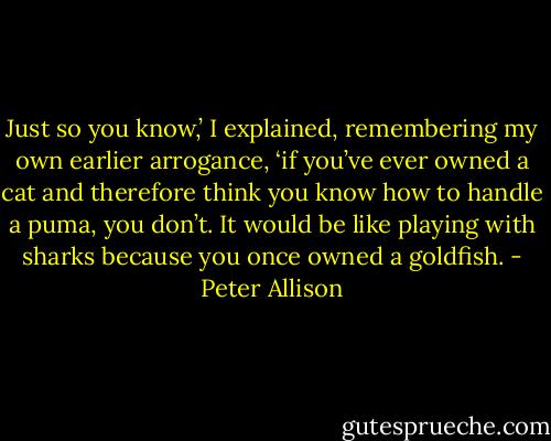 Just so you know,’ I explained, remembering my own earlier arrogance, ‘if you’ve ever owned a cat and therefore think you know how to handle a puma, you don’t. It would be like playing with sharks because you once owned a goldfish. - Peter Allison