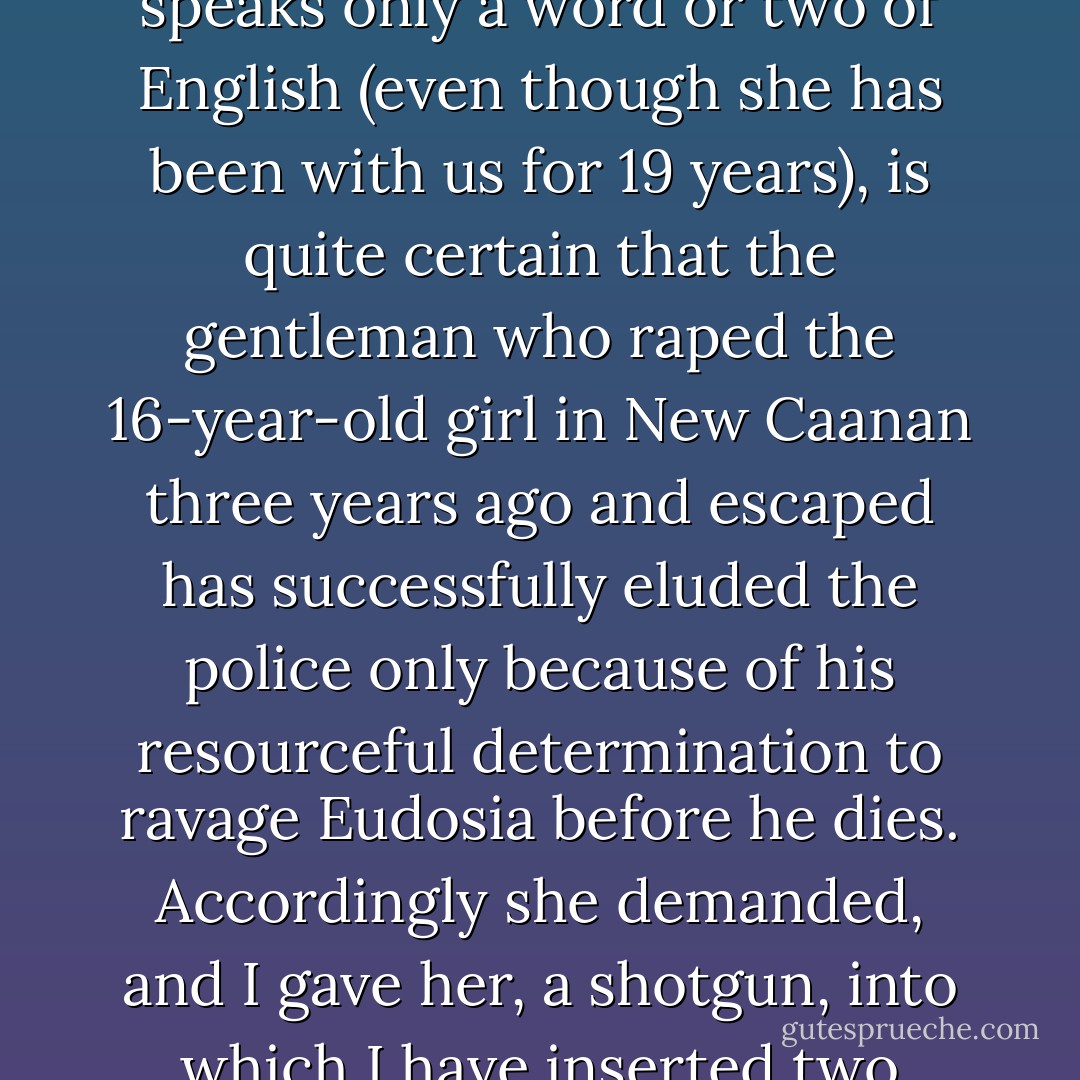 ...my beloved Eudosia [a member of Buckley's household staff], who is Cuban, very large, quite old, and altogether superstitious, and speaks only a word or two of English (even though she has been with us for 19 years), is quite certain that the gentleman who raped the 16-year-old girl in New Caanan three years ago and escaped has successfully eluded the police only because of his resourceful determination to ravage Eudosia before he dies. Accordingly she demanded, and I gave her, a shotgun, into which I have inserted two empty shells. Still, Eudosia with blank cartridges is more formidable than Eugene McCarthy with The Bomb. - William F. Buckley Jr.