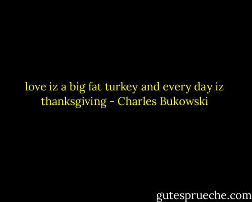 love<br />iz<br />a<br />big<br />fat<br />turkey<br />and<br />every<br />day<br />iz<br />thanksgiving - Charles Bukowski
