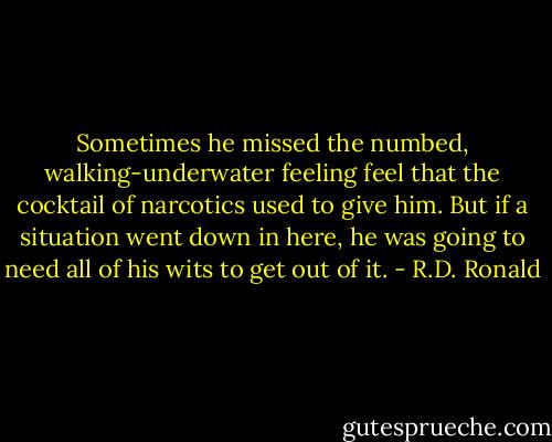 Sometimes he missed the numbed, walking-underwater feeling feel that the cocktail of narcotics used to give him. But if a situation went down in here, he was going to need all of his wits to get out of it. - R.D. Ronald