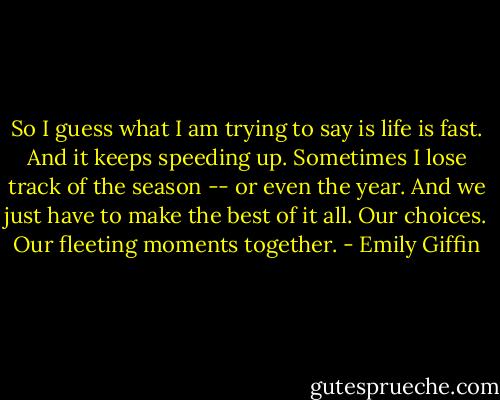 So I guess what I am trying to say is life is fast. And it keeps speeding up. Sometimes I lose track of the season -- or even the year. And we just have to make the best of it all. Our choices. Our fleeting moments together. - Emily Giffin