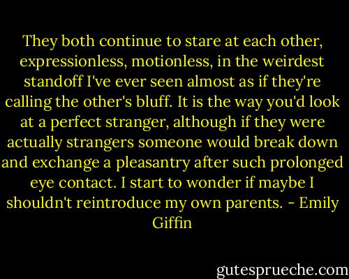 They both continue to stare at each other, expressionless, motionless, in the weirdest standoff I've ever seen almost as if they're calling the other's bluff. It is the way you'd look at a perfect stranger, although if they were actually strangers someone would break down and exchange a pleasantry after such prolonged eye contact. I start to wonder if maybe I shouldn't reintroduce my own parents. - Emily Giffin