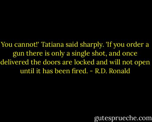 You cannot!' Tatiana said sharply. 'If you order a gun there is only a single shot, and once delivered the doors are locked and will not open until it has been fired. - R.D. Ronald