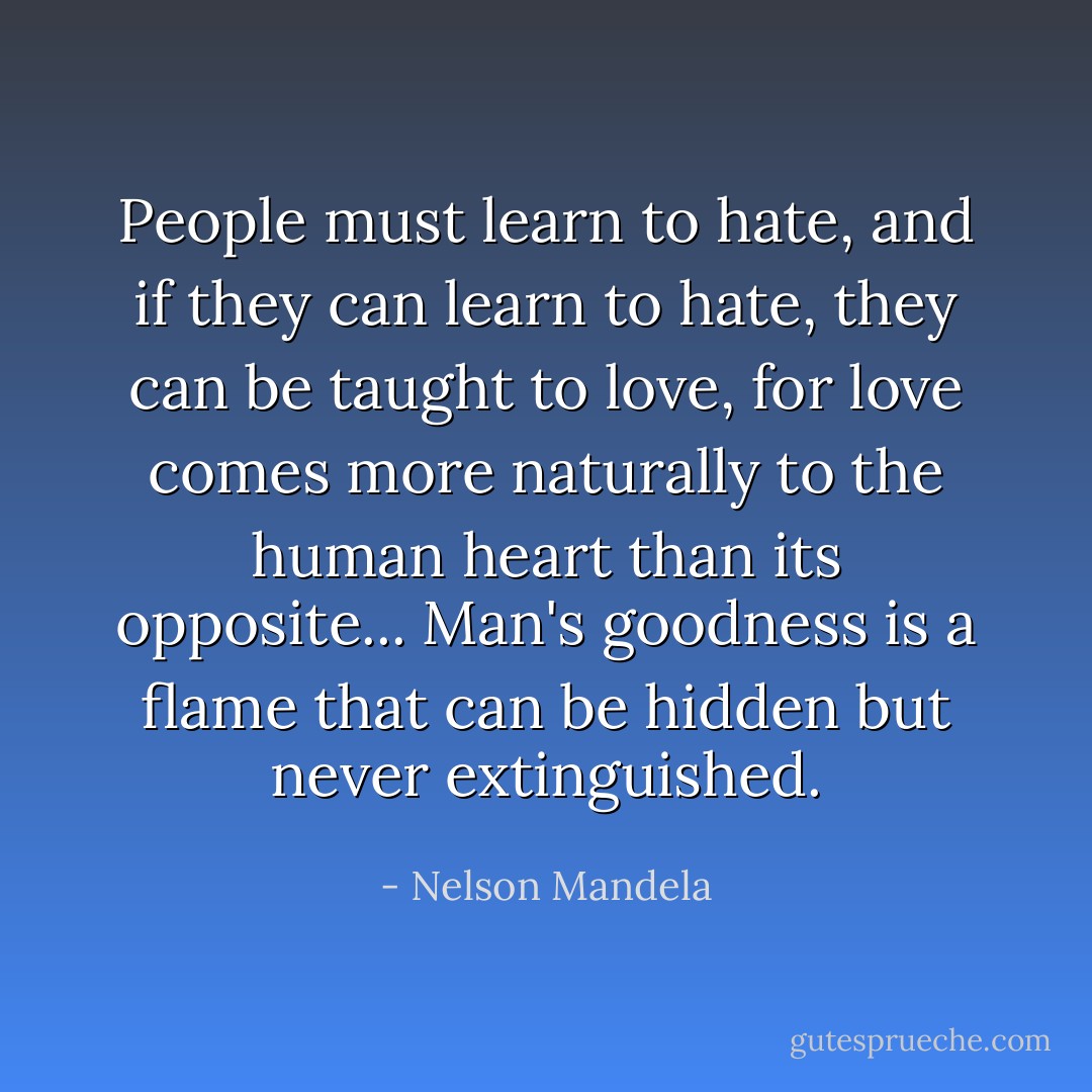 People must learn to hate, and if they can learn to hate, they can be taught to love, for love comes more naturally to the human heart than its opposite... Man's goodness is a flame that can be hidden but never extinguished. - Nelson Mandela