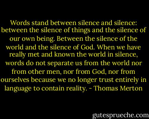 Words stand between silence and silence: between the silence of things and the silence of our own being. Between the silence of the world and the silence of God. When we have really met and known the world in silence, words do not separate us from the world nor from other men, nor from God, nor from ourselves because we no longer trust entirely in language to contain reality. - Thomas Merton