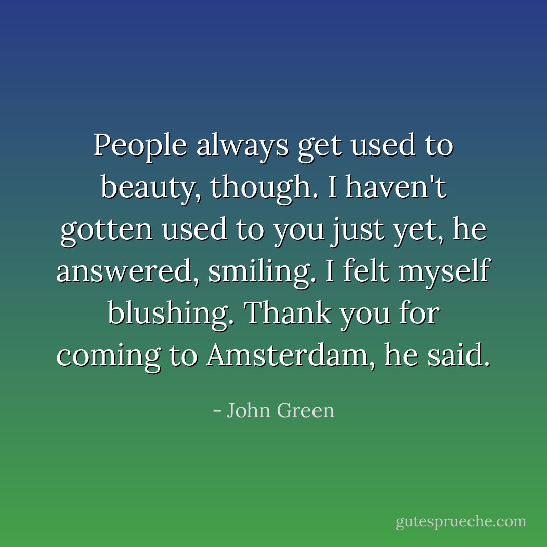 People always get used to beauty, though. I haven't gotten used to you just yet, he answered, smiling. I felt myself blushing. Thank you for coming to Amsterdam, he said. - John Green