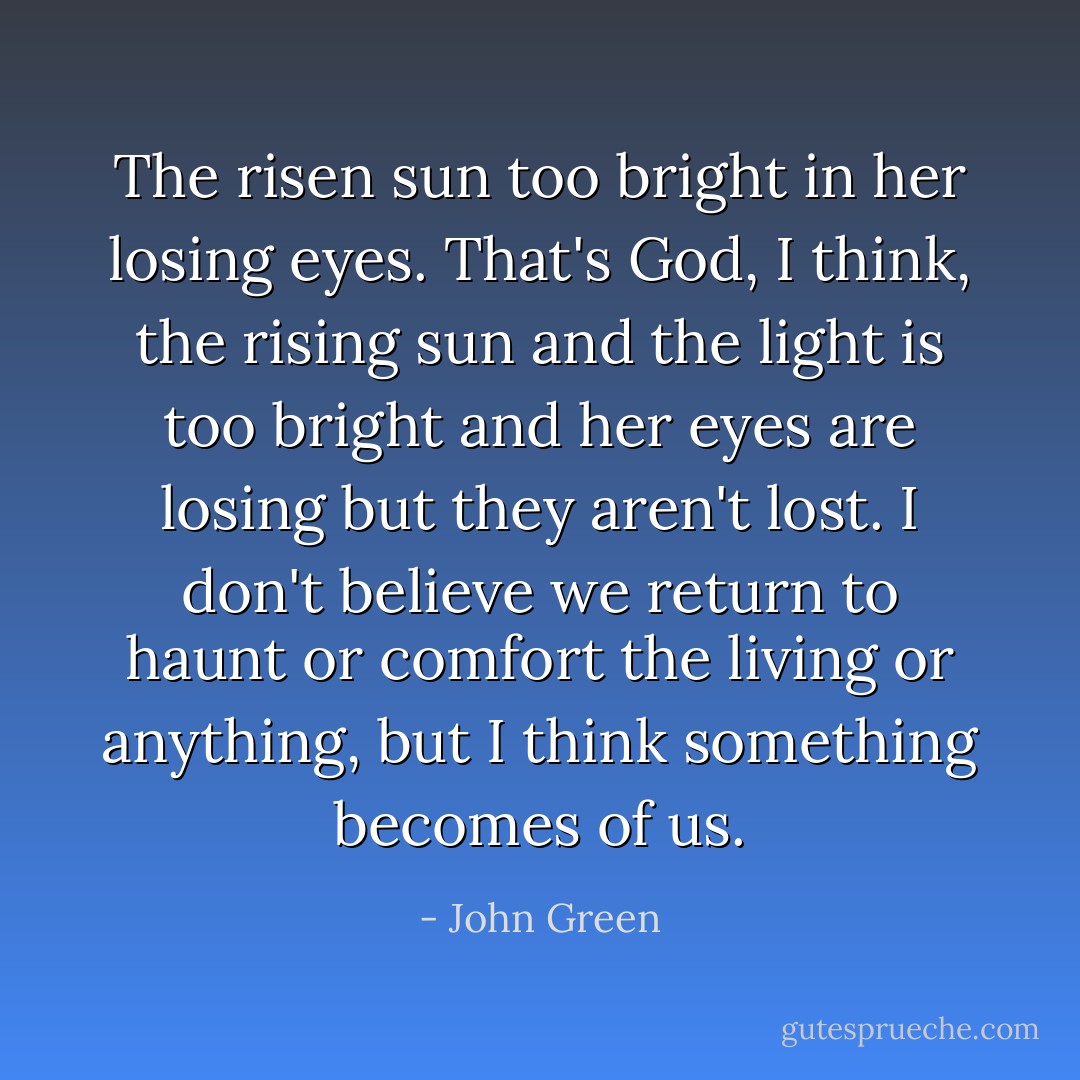 The risen sun too bright in her losing eyes. That's God, I think, the rising sun and the light is too bright and her eyes are losing but they aren't lost. I don't believe we return to haunt or comfort the living or anything, but I think something becomes of us. - John Green