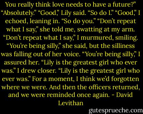You really think love needs to have a future?”<br />“Absolutely.”<br />“Good,” Lily said. “So do I.”<br />“Good,” I echoed, leaning in. “So do you.”<br />“Don’t repeat what I say,” she told me, swatting at my arm.<br />“Don’t repeat what I say,” I murmured, smiling.<br />“You’re being silly,” she said, but the silliness was falling out of her voice.<br />“You’re being silly,” I assured her.<br />“Lily is the greatest girl who ever was.”<br />I drew closer. “Lily is the greatest girl who ever was.”<br />For a moment, I think we’d forgotten where we were.<br />And then the officers returned, and we were reminded once again. - David Levithan