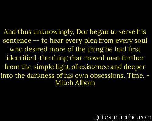 And thus unknowingly, Dor began to serve his sentence -- to hear every plea from every soul who desired more of the thing he had first identified, the thing that moved man further from the simple light of existence and deeper into the darkness of his own obsessions. Time. - Mitch Albom
