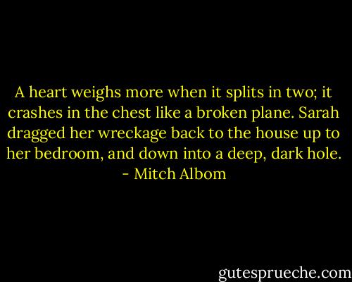 A heart weighs more when it splits in two; it crashes in the chest like a broken plane. Sarah dragged her wreckage back to the house up to her bedroom, and down into a deep, dark hole. - Mitch Albom