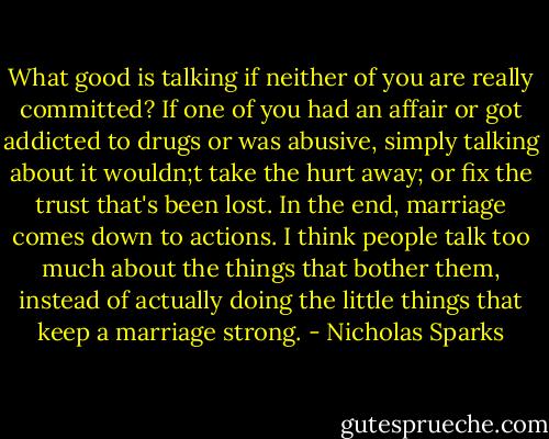 What good is talking if neither of you are really committed? If one of you had an affair or got addicted to drugs or was abusive, simply talking about it wouldn;t take the hurt away; or fix the trust that's been lost. In the end, marriage comes down to actions. I think people talk too much about the things that bother them, instead of actually doing the little things that keep a marriage strong. - Nicholas Sparks