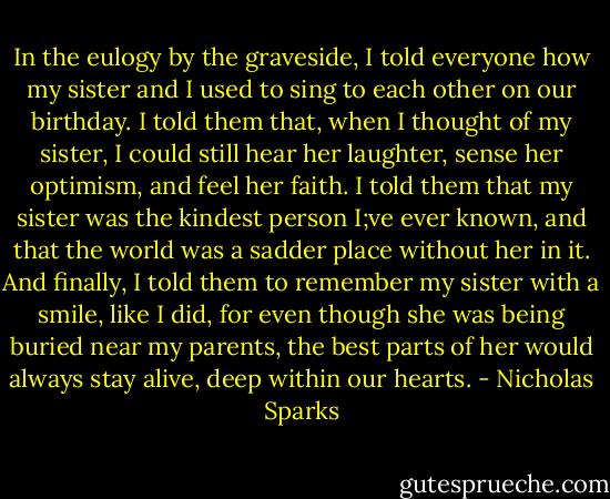 In the eulogy by the graveside, I told everyone how my sister and I used to sing to each other on our birthday. I told them that, when I thought of my sister, I could still hear her laughter, sense her optimism, and feel her faith. I told them that my sister was the kindest person I;ve ever known, and that the world was a sadder place without her in it. And finally, I told them to remember my sister with a smile, like I did, for even though she was being buried near my parents, the best parts of her would always stay alive, deep within our hearts. - Nicholas Sparks