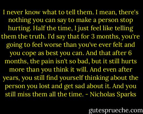 I never know what to tell them. I mean, there's nothing you can say to make a person stop hurting. Half the time, I just feel like telling them the truth. I'd say that for 3 months, you're going to feel worse than you've ever felt and you cope as best you can. And that after 6 months, the pain isn't so bad, but it still hurts more than you think it will. And even after years, you still find yourself thinking about the person you lost and get sad about it. And you still miss them all the time. - Nicholas Sparks