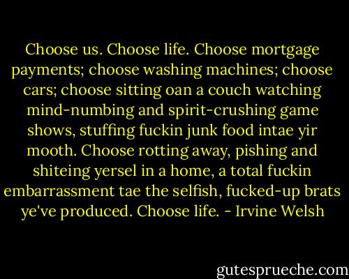 Choose us. Choose life. Choose mortgage payments; choose washing machines; choose cars; choose sitting oan a couch watching mind-numbing and spirit-crushing game shows, stuffing fuckin junk food intae yir mooth. Choose rotting away, pishing and shiteing yersel in a home, a total fuckin embarrassment tae the selfish, fucked-up brats ye've produced. Choose life. - Irvine Welsh