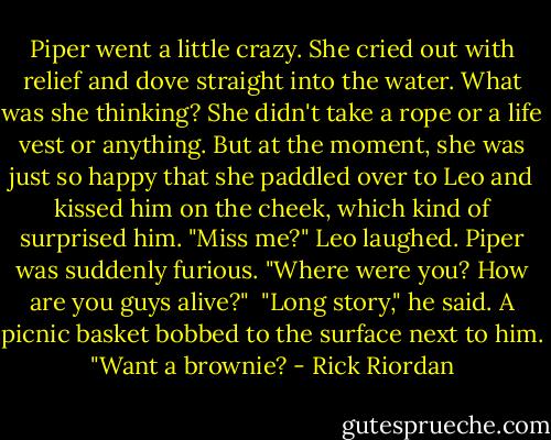 Piper went a little crazy. She cried out with relief and dove straight into the water.<br />What was she thinking? She didn't take a rope or a life vest or anything. But at the moment, she was just so happy that she paddled over to Leo and kissed him on the cheek, which kind of surprised him.<br />"Miss me?" Leo laughed.<br />Piper was suddenly furious. "Where were you? How are you guys alive?" <br />"Long story," he said. A picnic basket bobbed to the surface next to him. "Want a brownie? - Rick Riordan