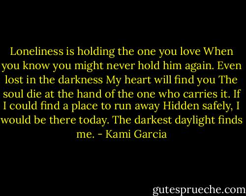 Loneliness is holding the one you love<br />When you know you might never hold him again.<br />Even lost in the darkness<br />My heart will find you<br />The soul die at the hand of the one who carries it.<br />If I could find a place to run away<br />Hidden safely, I would be there today.<br />The darkest daylight finds me. - Kami Garcia