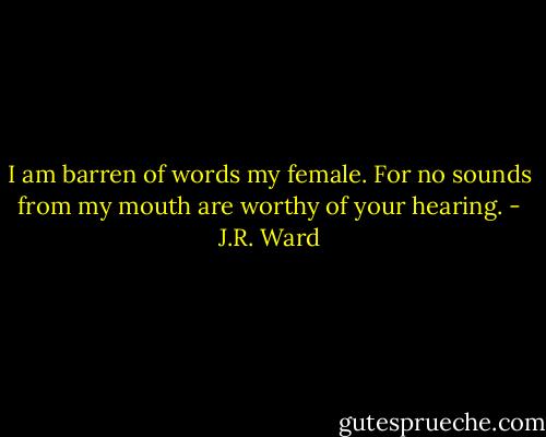 I am barren of words my female. For no sounds from my mouth are worthy of your hearing. - J.R. Ward