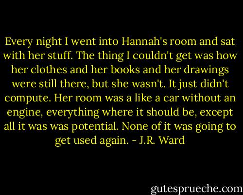 Every night I went into Hannah's room and sat with her stuff. The thing I couldn't get was how her clothes and her books and her drawings were still there, but she wasn't. It just didn't compute. Her room was a like a car without an engine, everything where it should be, except all it was was potential. None of it was going to get used again. - J.R. Ward