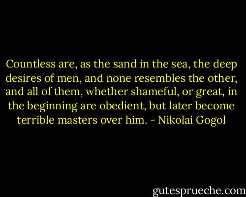 Countless are, as the sand in the sea, the deep desires of men, and none resembles the other, and all of them, whether shameful, or great, in the beginning are obedient, but later become terrible masters over him. - Nikolai Gogol
