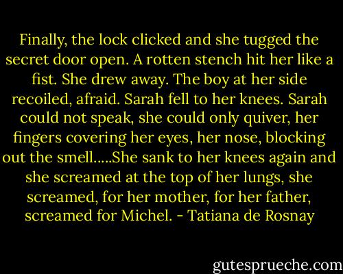 Finally, the lock clicked and she tugged the secret door open. A rotten stench hit her like a fist. She drew away. The boy at her side recoiled, afraid. Sarah fell to her knees. Sarah could not speak, she could only quiver, her fingers covering her eyes, her nose, blocking out the smell.....She sank to her knees again and she screamed at the top of her lungs, she screamed, for her mother, for her father, screamed for Michel. - Tatiana de Rosnay