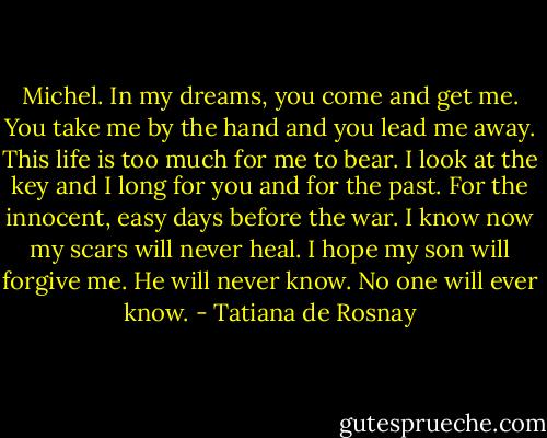 Michel. In my dreams, you come and get me. You take me by the hand and you lead me away. This life is too much for me to bear. I look at the key and I long for you and for the past. For the innocent, easy days before the war. I know now my scars will never heal. I hope my son will forgive me. He will never know. No one will ever know. - Tatiana de Rosnay