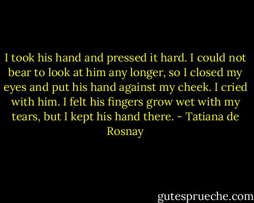I took his hand and pressed it hard. I could not bear to look at him any longer, so I closed my eyes and put his hand against my cheek. I cried with him. I felt his fingers grow wet with my tears, but I kept his hand there. - Tatiana de Rosnay