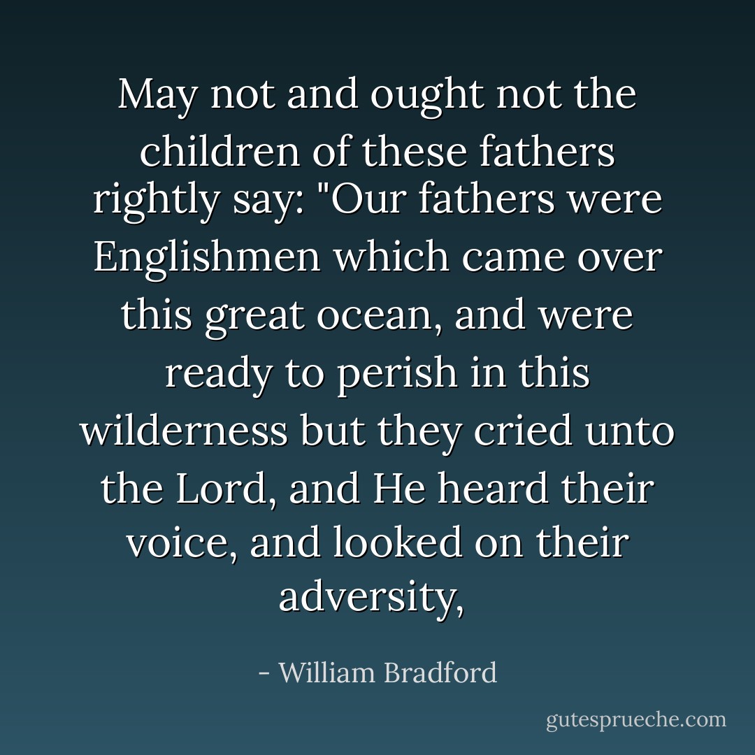 May not and ought not the children of these fathers rightly say: "Our fathers were Englishmen which came over this great ocean, and were ready to perish in this wilderness but they cried unto the Lord, and He heard their voice, and looked on their adversity,  - William Bradford