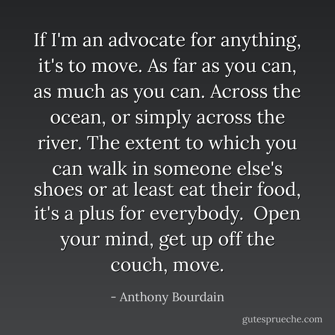 If I'm an advocate for anything, it's to move. As far as you can, as much as you can. Across the ocean, or simply across the river. The extent to which you can walk in someone else's shoes or at least eat their food, it's a plus for everybody.<br /><br />Open your mind, get up off the couch, move. - Anthony Bourdain