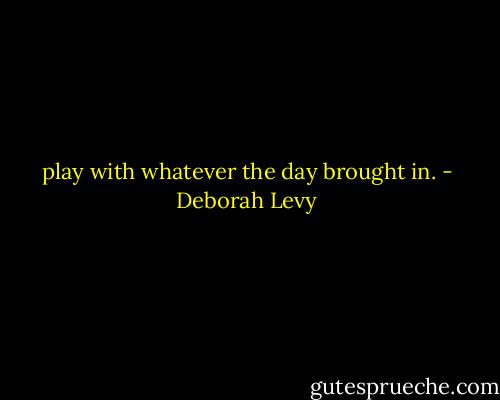 play with whatever the day brought in. - Deborah Levy