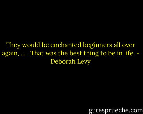 They would be enchanted beginners all over again, ... . That was the best thing to be in life. - Deborah Levy