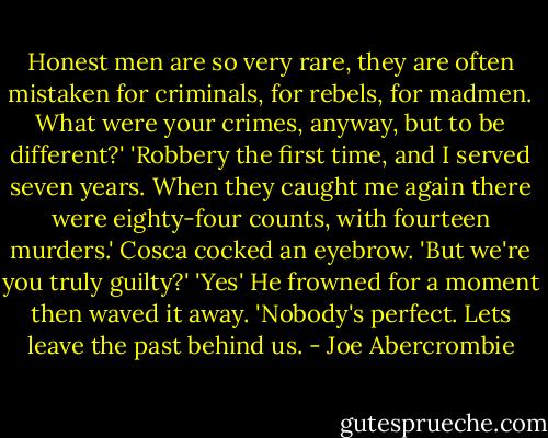 Honest men are so very rare, they are often mistaken for criminals, for rebels, for madmen. What were your crimes, anyway, but to be different?'<br />'Robbery the first time, and I served seven years. When they caught me again there were eighty-four counts, with fourteen murders.'<br />Cosca cocked an eyebrow. 'But we're you truly guilty?'<br />'Yes'<br />He frowned for a moment then waved it away. 'Nobody's perfect. Lets leave the past behind us. - Joe Abercrombie