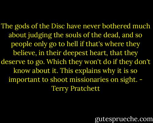 The gods of the Disc have never bothered much about judging the souls of the dead, and so people only go to hell if that's where they believe, in their deepest heart, that they deserve to go. Which they won't do if they don't know about it. This explains why it is so important to shoot missionaries on sight. - Terry Pratchett
