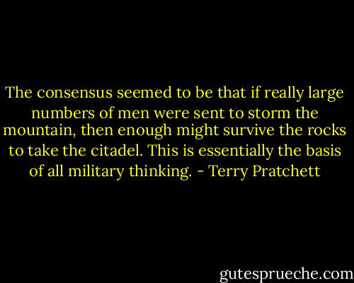 The consensus seemed to be that if really large numbers of men were sent to storm the mountain, then enough might survive the rocks to take the citadel. This is essentially the basis of all military thinking. - Terry Pratchett