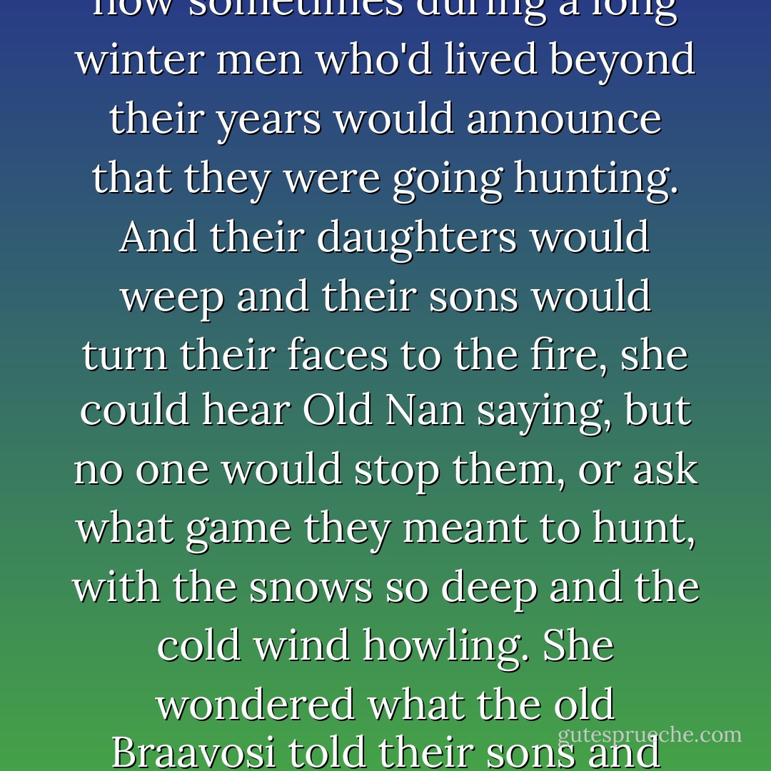 She remembered a tale she had heard from Old Nan, about how sometimes during a long winter men who'd lived beyond their years would announce that they were going hunting. And their daughters would weep and their sons would turn their faces to the fire, she could hear Old Nan saying, but no one would stop them, or ask what game they meant to hunt, with the snows so deep and the cold wind howling. She wondered what the old Braavosi told their sons and daughters, before they set off. - George R.R. Martin