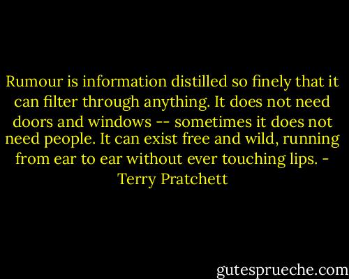 Rumour is information distilled so finely that it can filter through anything. It does not need doors and windows -- sometimes it does not need people. It can exist free and wild, running from ear to ear without ever touching lips. - Terry Pratchett