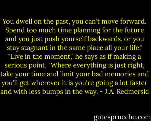 You dwell on the past, you can't move forward. Spend too much time planning for the future and you just push yourself backwards, or you stay stagnant in the same place all your life." "Live in the moment," he says as if making a serious point, "Where everything is just right, take your time and limit your bad memories and you'll get wherever it is you're going a lot faster and with less bumps in the way. - J.A. Redmerski