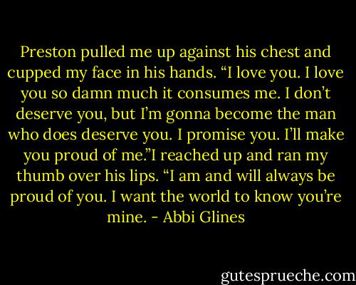 Preston pulled me up against his chest and cupped my face in his hands. “I love you. I love you so damn much it consumes me. I don’t deserve you, but I’m gonna become the man who does deserve you. I promise you. I’ll make you proud of me.”I reached up and ran my thumb over his lips. “I am and will always be proud of you. I want the world to know you’re mine. - Abbi Glines