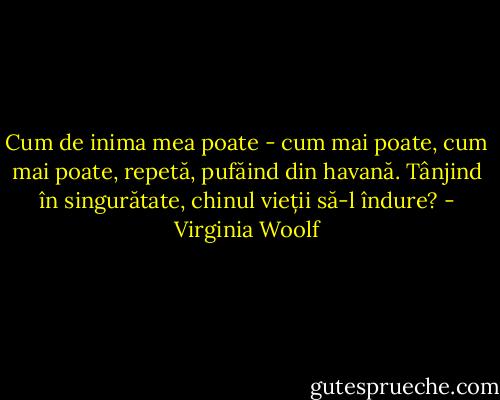 Cum de inima mea poate - cum mai poate, cum mai poate, repetă, pufăind din havană. Tânjind în singurătate, chinul vieții să-l îndure? - Virginia Woolf