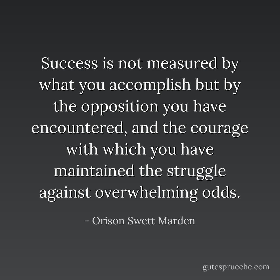 Success is not measured by what you accomplish but by the opposition you have encountered, and the courage with which you have maintained the struggle against overwhelming odds. - Orison Swett Marden