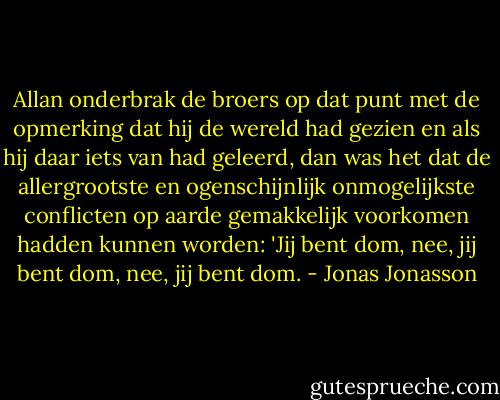 Allan onderbrak de broers op dat punt met de opmerking dat hij de wereld had gezien en als hij daar iets van had geleerd, dan was het dat de allergrootste en ogenschijnlijk onmogelijkste conflicten op aarde gemakkelijk voorkomen hadden kunnen worden: 'Jij bent dom, nee, jij bent dom, nee, jij bent dom. - Jonas Jonasson