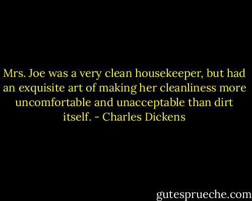 Mrs. Joe was a very clean housekeeper, but had an exquisite art of making her cleanliness more uncomfortable and unacceptable than dirt itself. - Charles Dickens