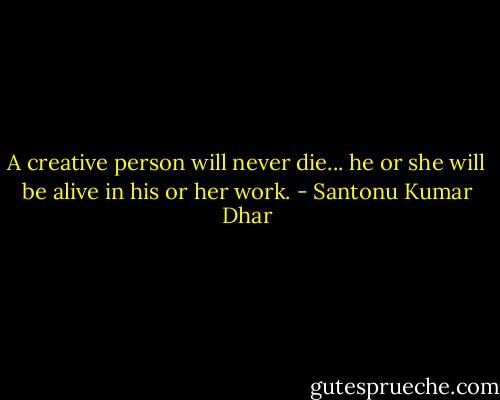 A creative person will never die... he or she will be alive in his or her work. - Santonu Kumar Dhar