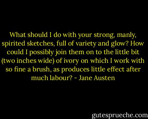 What should I do with your strong, manly, spirited sketches, full of variety and glow? How could I possibly join them on to the little bit (two inches wide) of ivory on which I work with so fine a brush, as produces little effect after much labour? - Jane Austen