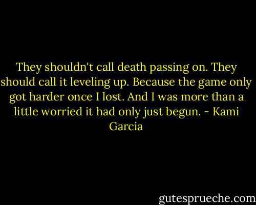 They shouldn't call death passing on. They should call it leveling up. Because the game only got harder once I lost. And I was more than a little worried it had only just begun. - Kami Garcia