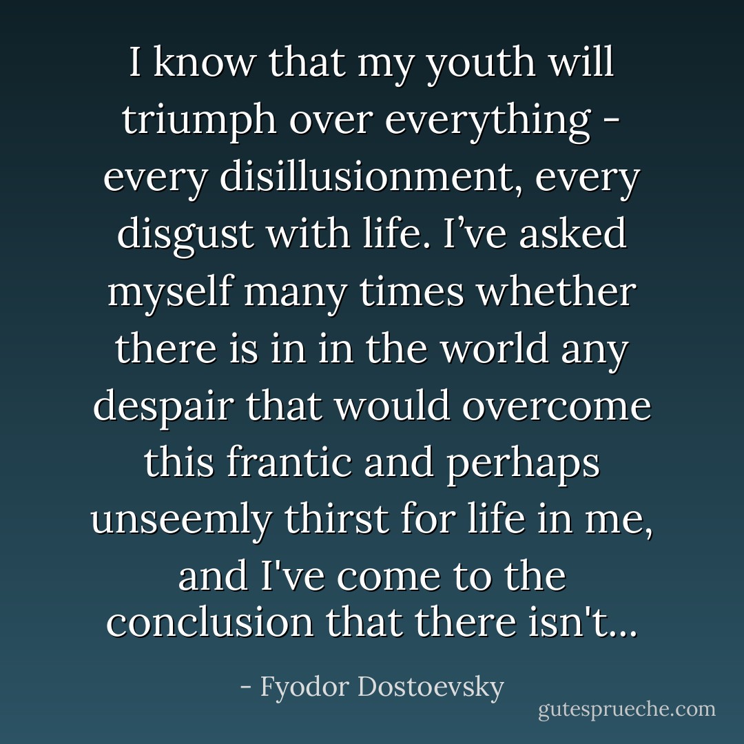 I know that my youth will triumph over everything - every disillusionment, every disgust with life. I’ve asked myself many times whether there is in in the world any despair that would overcome this frantic and perhaps unseemly thirst for life in me, and I've come to the conclusion that there isn't... - Fyodor Dostoevsky