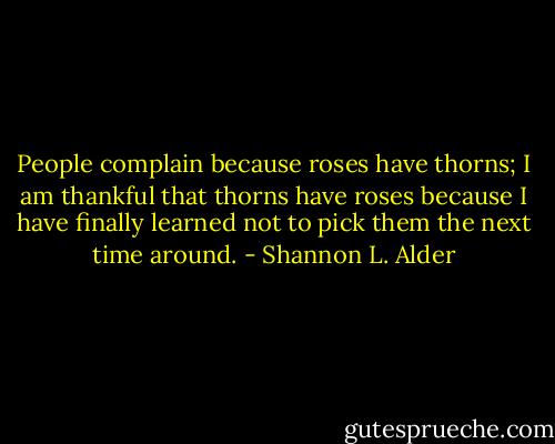People complain because roses have thorns; I am thankful that thorns have roses because I have finally learned not to pick them the next time around. - Shannon L. Alder