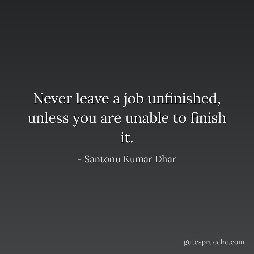 Never leave a job unfinished, unless you are unable to finish it. - Santonu Kumar Dhar