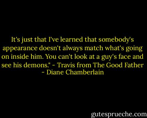 It's just that I've learned that somebody's appearance doesn't always match what's going on inside him. You can't look at a guy's face and see his demons." - Travis from The Good Father - Diane Chamberlain