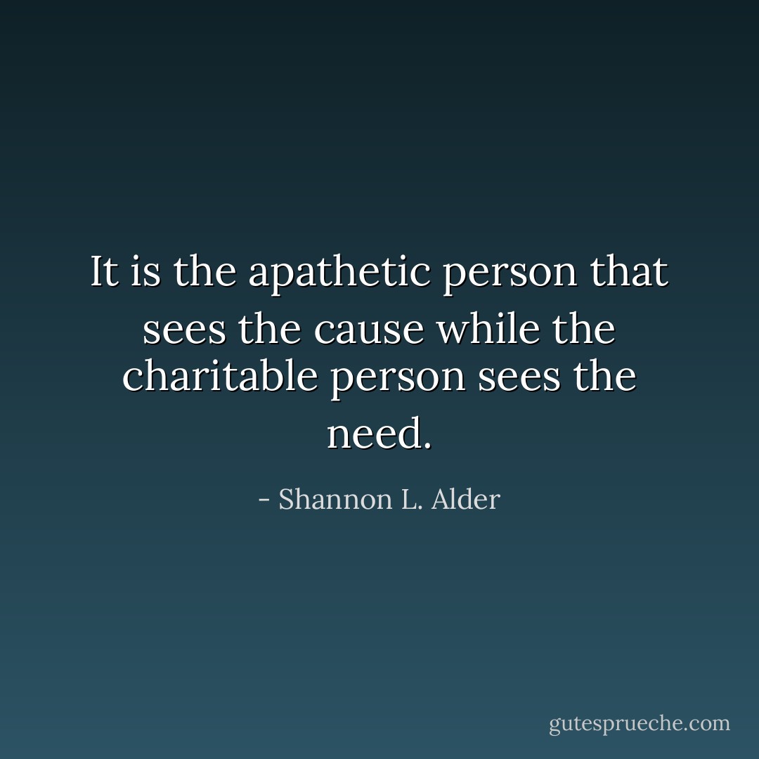 It is the apathetic person that sees the cause while the charitable person sees the need. - Shannon L. Alder